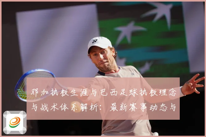 邓加执教生涯与巴西足球执教理念与战术体系解析：最新赛事动态与深度分析