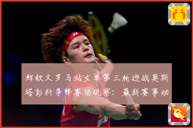 郑钦文罗马站女单第三轮迎战奥斯塔彭科争锋赛场观察：最新赛事动态与深度分析