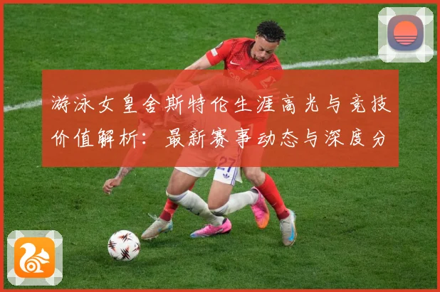 游泳女皇舍斯特伦生涯高光与竞技价值解析：最新赛事动态与深度分析