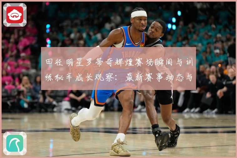 田径明星罗蒂奇辉煌赛场瞬间与训练秘辛成长观察：最新赛事动态与深度分析