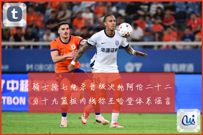 骑士抢七绝杀晋级次轮阿伦二十二分十九篮板内线称王哈登体系谣言成长观察：最新赛事动态与深度分析