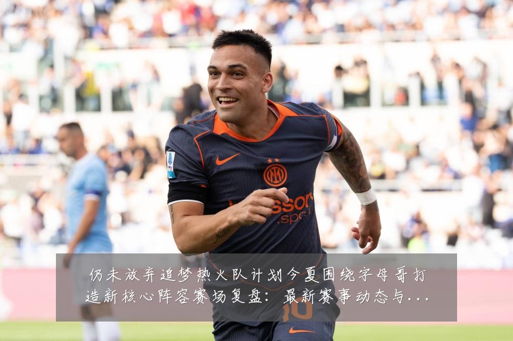 仍未放弃追梦热火队计划今夏围绕字母哥打造新核心阵容赛场复盘：最新赛事动态与深度分析