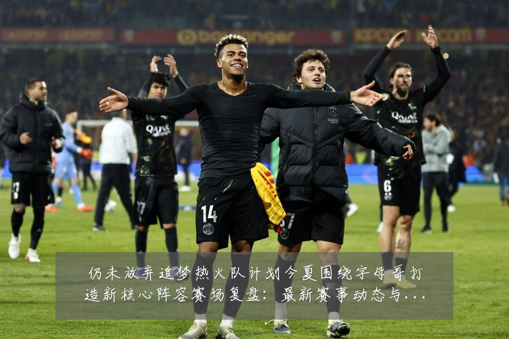 仍未放弃追梦热火队计划今夏围绕字母哥打造新核心阵容赛场复盘:最新赛事动态与深度分析