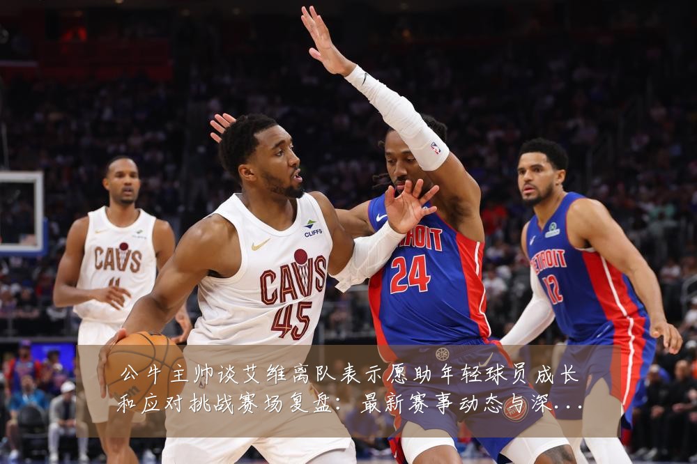 公牛主帅谈艾维离队表示愿助年轻球员成长和应对挑战赛场复盘:最新赛事动态与深度分析