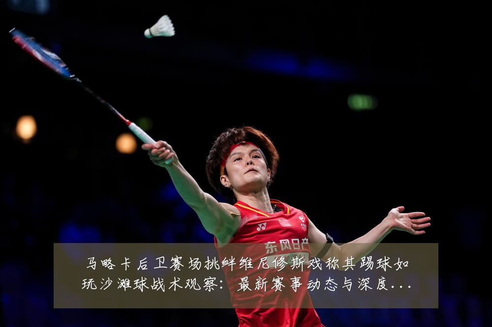 马略卡后卫赛场挑衅维尼修斯戏称其踢球如玩沙滩球战术观察：最新赛事动态与深度分析